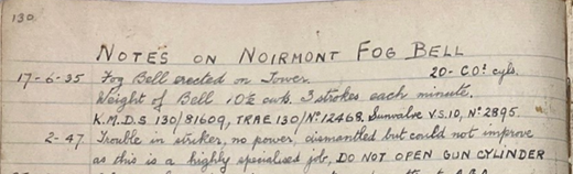 Notes of Noirmont Fog Bell. Excerpt from an historical record. The excerpt reads: 17 - 6 - 35: Fog Bell erected on Tower. Weight of bell 10 1/2. 3 strokes each per minute. K.M.D.S 130/81609, TRAE 130/ number 12468. Sunvalve V.S. 10 number 2895. Second entry: 2-47: Trouble in striker, no power, dismantled but could not improve as this is a high specialised job. Do not open gun cylinder.